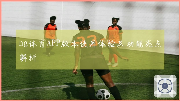ng体育APP版本使用体验及功能亮点解析