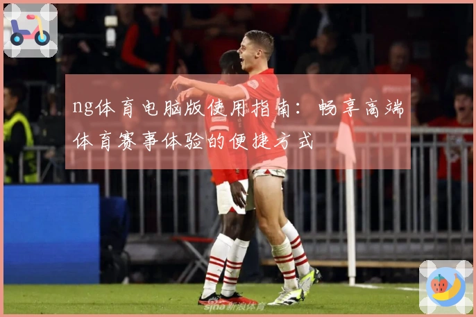 ng体育电脑版使用指南:畅享高端体育赛事体验的便捷方式